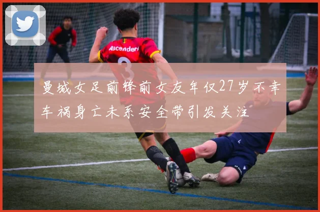 曼城女足前锋前女友年仅27岁不幸车祸身亡未系安全带引发关注