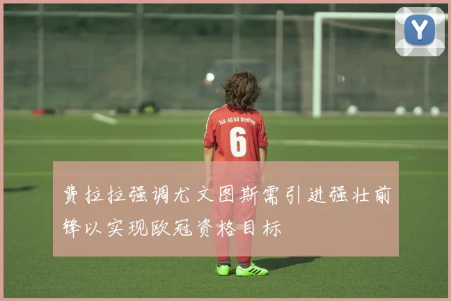 费拉拉强调尤文图斯需引进强壮前锋以实现欧冠资格目标