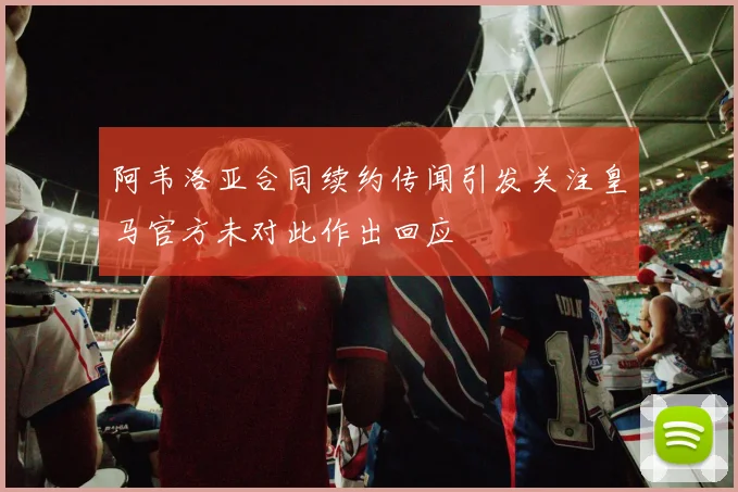 阿韦洛亚合同续约传闻引发关注皇马官方未对此作出回应